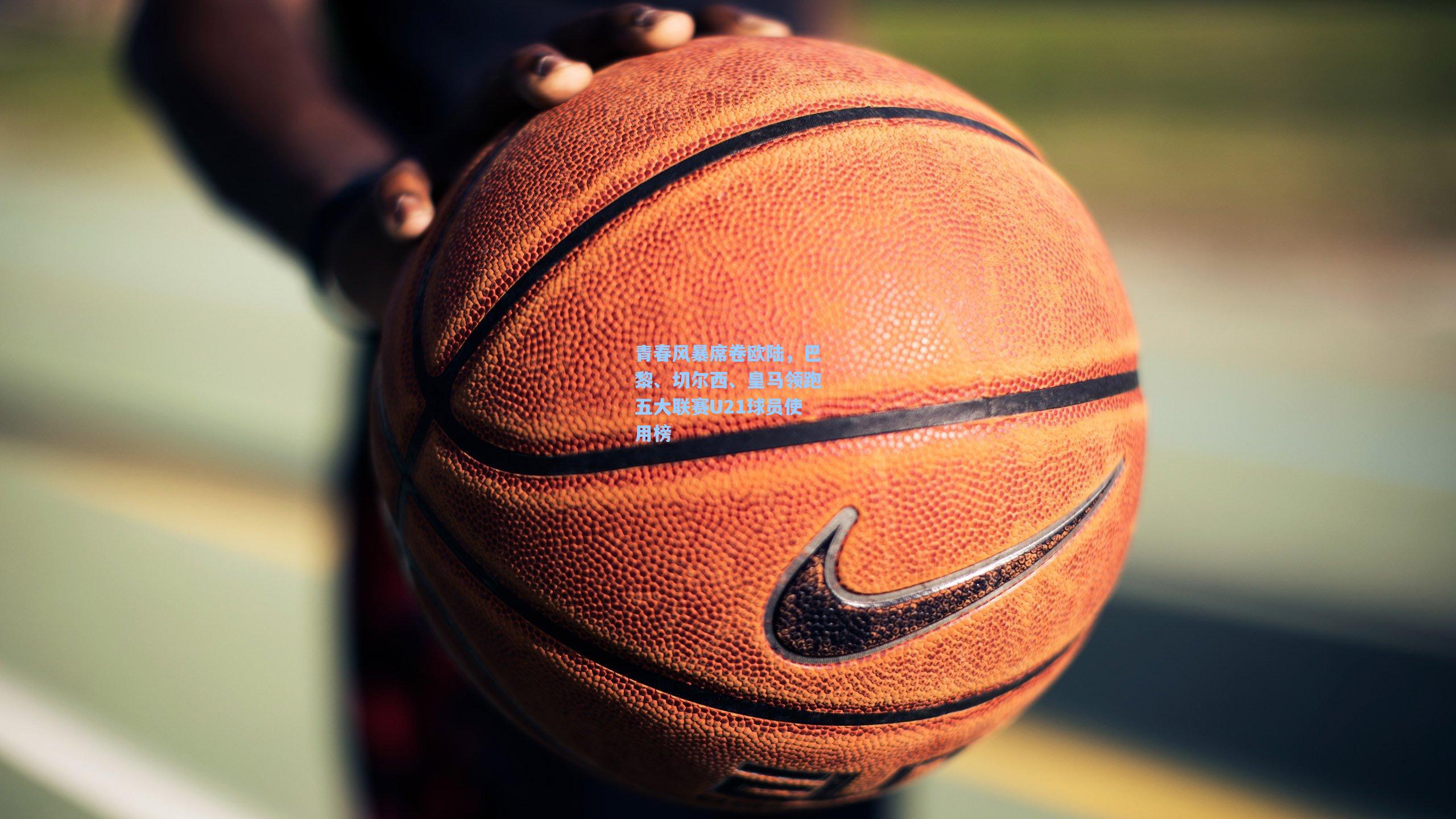 青春风暴席卷欧陆，巴黎、切尔西、皇马领跑五大联赛U21球员使用榜