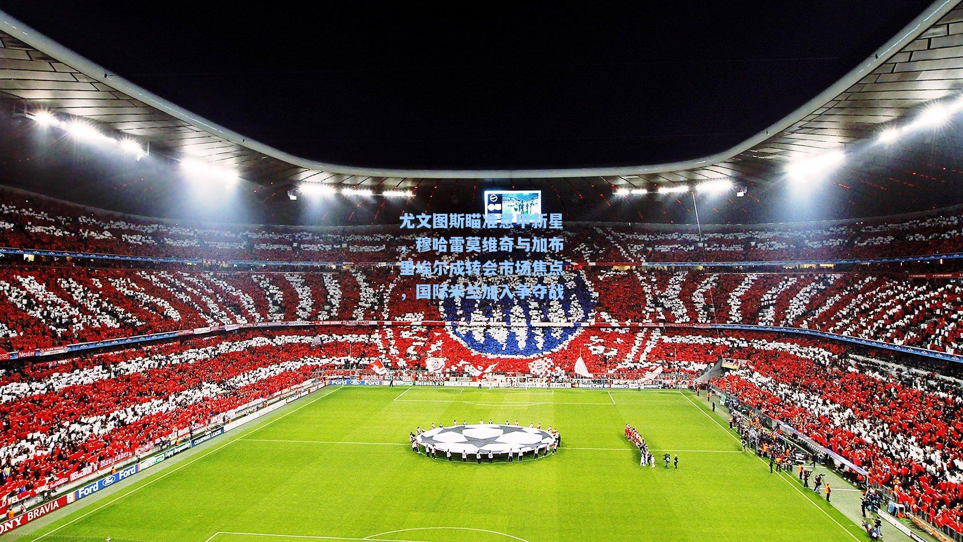 尤文图斯瞄准意甲新星，穆哈雷莫维奇与加布里埃尔成转会市场焦点，国际米兰加入争夺战