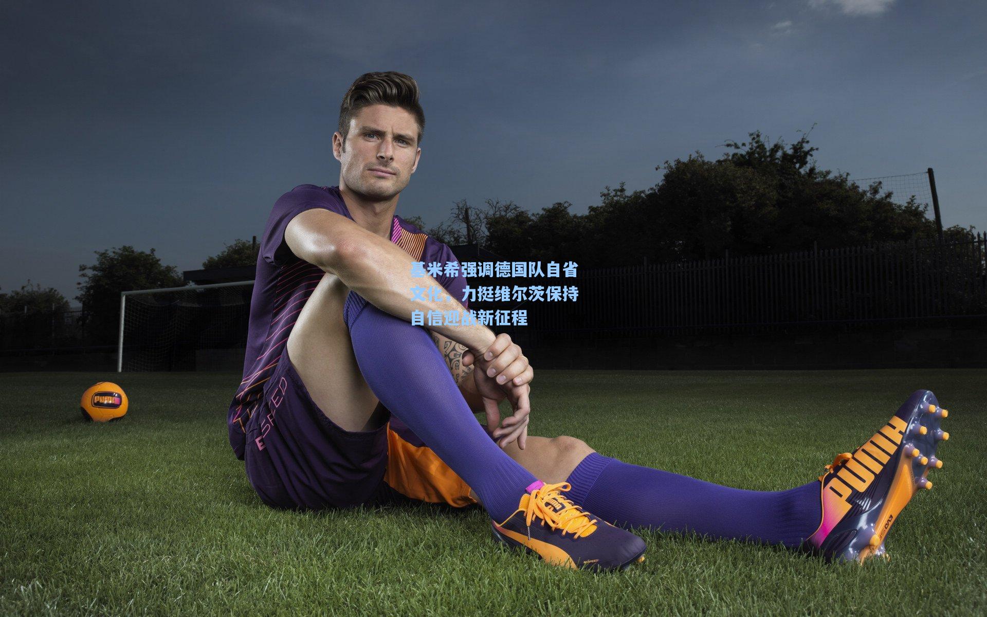 基米希强调德国队自省文化，力挺维尔茨保持自信迎战新征程