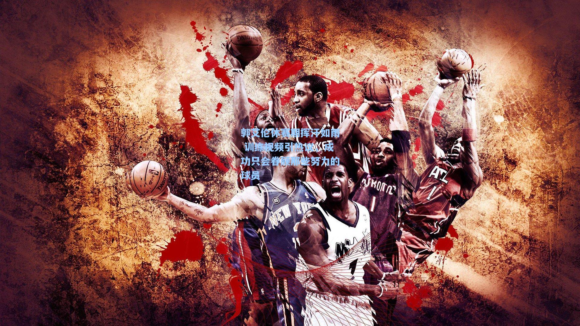 郭艾伦休赛期挥汗如雨 训练视频引热议，成功只会眷顾那些努力的球员